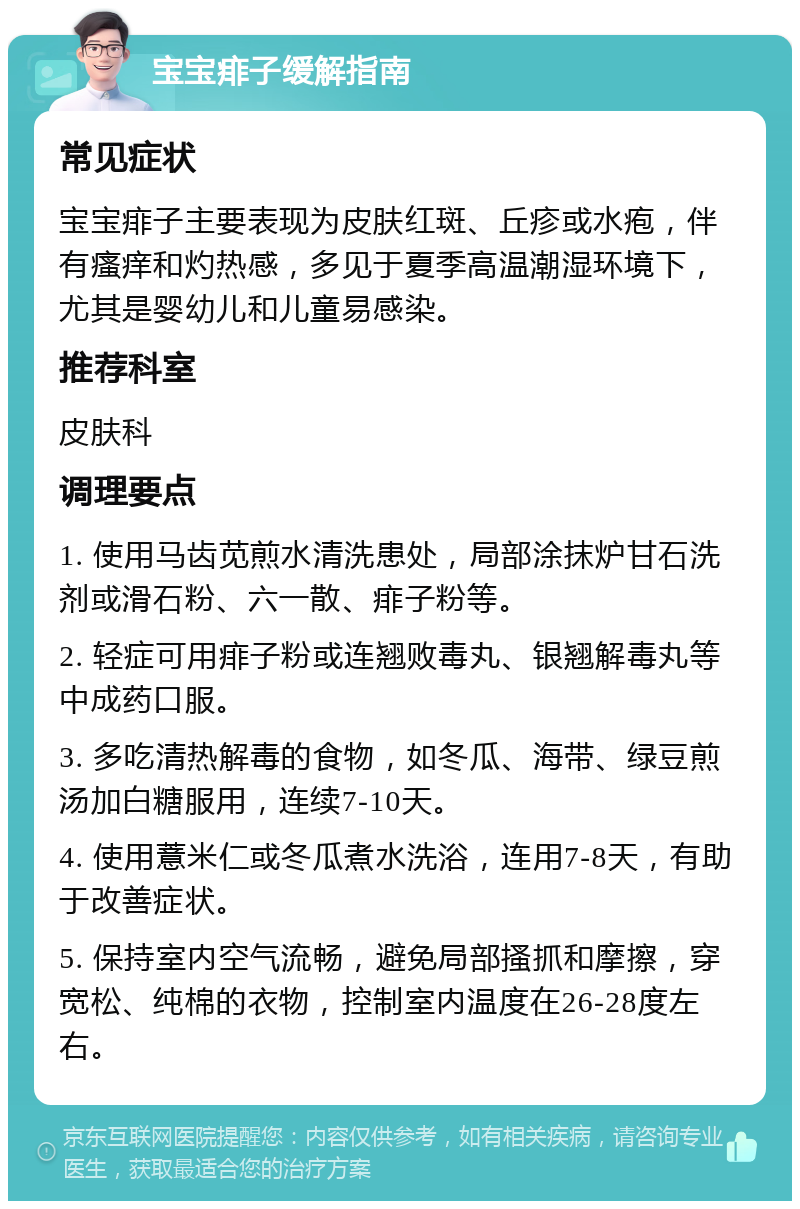 宝宝痱子缓解指南 常见症状 宝宝痱子主要表现为皮肤红斑、丘疹或水疱，伴有瘙痒和灼热感，多见于夏季高温潮湿环境下，尤其是婴幼儿和儿童易感染。 推荐科室 皮肤科 调理要点 1. 使用马齿苋煎水清洗患处，局部涂抹炉甘石洗剂或滑石粉、六一散、痱子粉等。 2. 轻症可用痱子粉或连翘败毒丸、银翘解毒丸等中成药口服。 3. 多吃清热解毒的食物，如冬瓜、海带、绿豆煎汤加白糖服用，连续7-10天。 4. 使用薏米仁或冬瓜煮水洗浴，连用7-8天，有助于改善症状。 5. 保持室内空气流畅，避免局部搔抓和摩擦，穿宽松、纯棉的衣物，控制室内温度在26-28度左右。