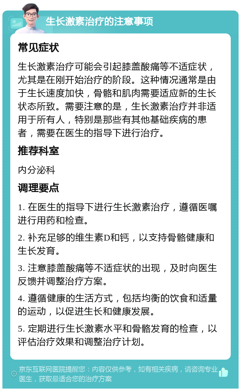 生长激素治疗的注意事项 常见症状 生长激素治疗可能会引起膝盖酸痛等不适症状，尤其是在刚开始治疗的阶段。这种情况通常是由于生长速度加快，骨骼和肌肉需要适应新的生长状态所致。需要注意的是，生长激素治疗并非适用于所有人，特别是那些有其他基础疾病的患者，需要在医生的指导下进行治疗。 推荐科室 内分泌科 调理要点 1. 在医生的指导下进行生长激素治疗，遵循医嘱进行用药和检查。 2. 补充足够的维生素D和钙，以支持骨骼健康和生长发育。 3. 注意膝盖酸痛等不适症状的出现，及时向医生反馈并调整治疗方案。 4. 遵循健康的生活方式，包括均衡的饮食和适量的运动，以促进生长和健康发展。 5. 定期进行生长激素水平和骨骼发育的检查，以评估治疗效果和调整治疗计划。