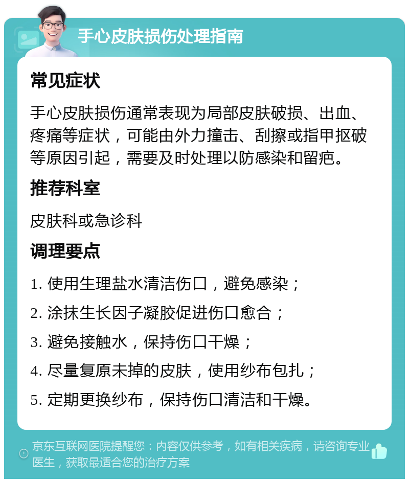 手心皮肤损伤处理指南 常见症状 手心皮肤损伤通常表现为局部皮肤破损、出血、疼痛等症状，可能由外力撞击、刮擦或指甲抠破等原因引起，需要及时处理以防感染和留疤。 推荐科室 皮肤科或急诊科 调理要点 1. 使用生理盐水清洁伤口，避免感染； 2. 涂抹生长因子凝胶促进伤口愈合； 3. 避免接触水，保持伤口干燥； 4. 尽量复原未掉的皮肤，使用纱布包扎； 5. 定期更换纱布，保持伤口清洁和干燥。