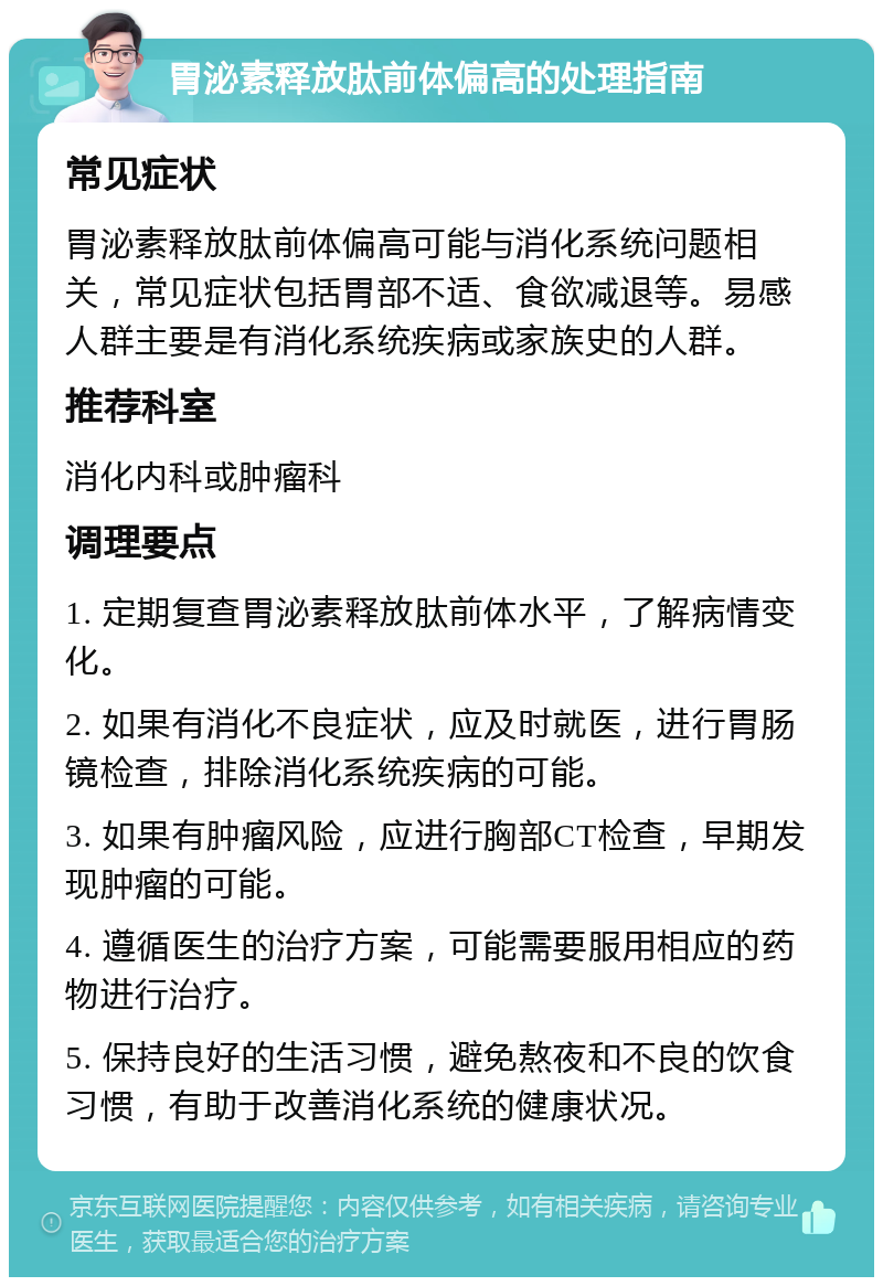 胃泌素释放肽前体偏高的处理指南 常见症状 胃泌素释放肽前体偏高可能与消化系统问题相关，常见症状包括胃部不适、食欲减退等。易感人群主要是有消化系统疾病或家族史的人群。 推荐科室 消化内科或肿瘤科 调理要点 1. 定期复查胃泌素释放肽前体水平，了解病情变化。 2. 如果有消化不良症状，应及时就医，进行胃肠镜检查，排除消化系统疾病的可能。 3. 如果有肿瘤风险，应进行胸部CT检查，早期发现肿瘤的可能。 4. 遵循医生的治疗方案，可能需要服用相应的药物进行治疗。 5. 保持良好的生活习惯，避免熬夜和不良的饮食习惯，有助于改善消化系统的健康状况。