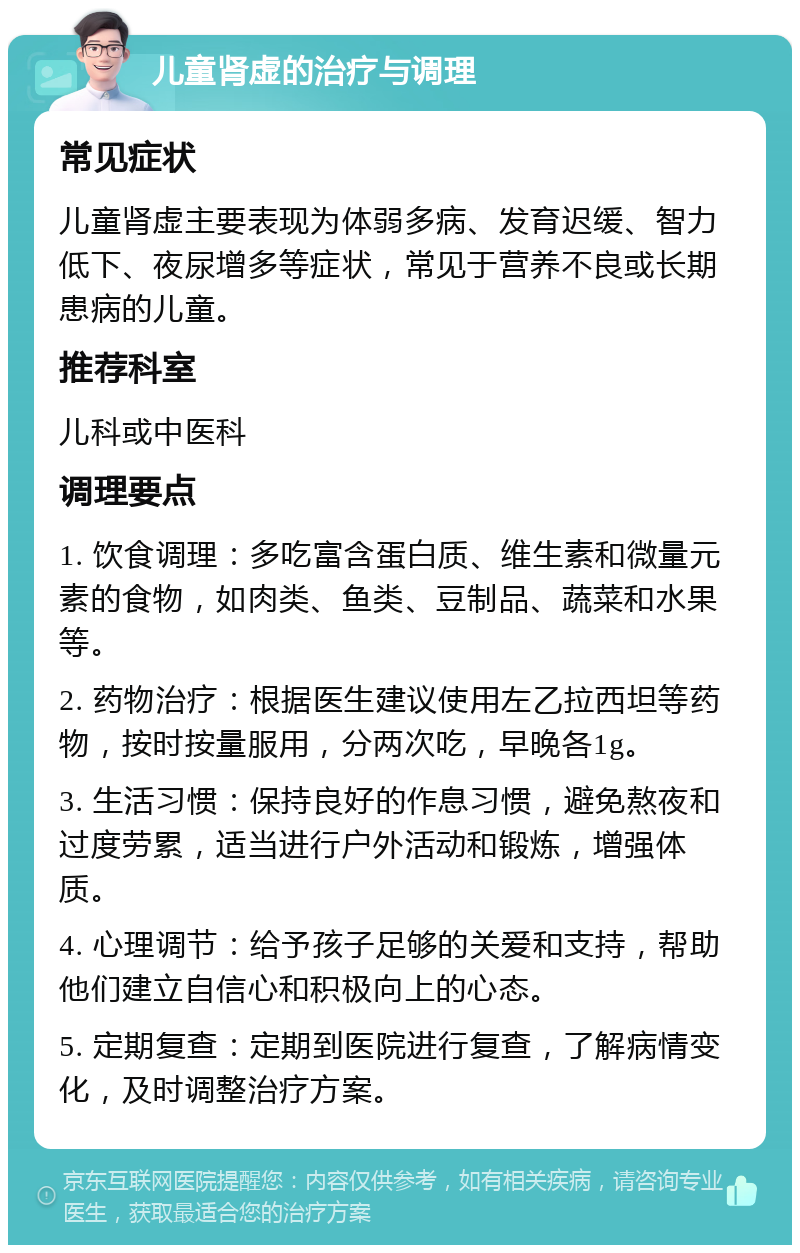 儿童肾虚的治疗与调理 常见症状 儿童肾虚主要表现为体弱多病、发育迟缓、智力低下、夜尿增多等症状，常见于营养不良或长期患病的儿童。 推荐科室 儿科或中医科 调理要点 1. 饮食调理：多吃富含蛋白质、维生素和微量元素的食物，如肉类、鱼类、豆制品、蔬菜和水果等。 2. 药物治疗：根据医生建议使用左乙拉西坦等药物，按时按量服用，分两次吃，早晚各1g。 3. 生活习惯：保持良好的作息习惯，避免熬夜和过度劳累，适当进行户外活动和锻炼，增强体质。 4. 心理调节：给予孩子足够的关爱和支持，帮助他们建立自信心和积极向上的心态。 5. 定期复查：定期到医院进行复查，了解病情变化，及时调整治疗方案。