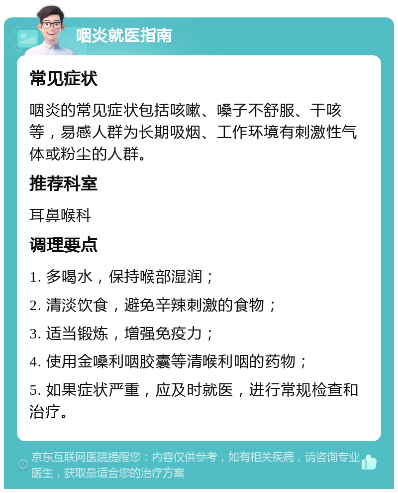 咽炎就医指南 常见症状 咽炎的常见症状包括咳嗽、嗓子不舒服、干咳等，易感人群为长期吸烟、工作环境有刺激性气体或粉尘的人群。 推荐科室 耳鼻喉科 调理要点 1. 多喝水，保持喉部湿润； 2. 清淡饮食，避免辛辣刺激的食物； 3. 适当锻炼，增强免疫力； 4. 使用金嗓利咽胶囊等清喉利咽的药物； 5. 如果症状严重，应及时就医，进行常规检查和治疗。