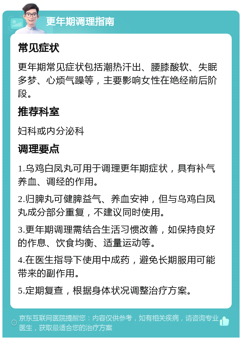 更年期调理指南 常见症状 更年期常见症状包括潮热汗出、腰膝酸软、失眠多梦、心烦气躁等，主要影响女性在绝经前后阶段。 推荐科室 妇科或内分泌科 调理要点 1.乌鸡白凤丸可用于调理更年期症状，具有补气养血、调经的作用。 2.归脾丸可健脾益气、养血安神，但与乌鸡白凤丸成分部分重复，不建议同时使用。 3.更年期调理需结合生活习惯改善，如保持良好的作息、饮食均衡、适量运动等。 4.在医生指导下使用中成药，避免长期服用可能带来的副作用。 5.定期复查，根据身体状况调整治疗方案。