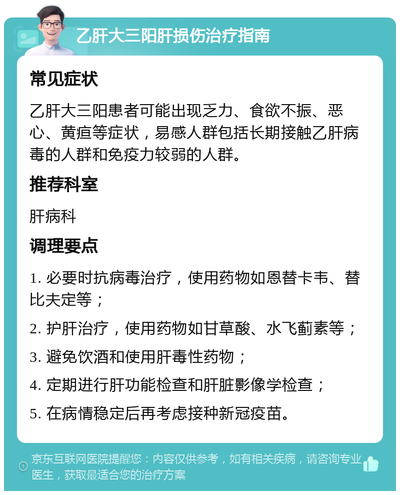 乙肝大三阳肝损伤治疗指南 常见症状 乙肝大三阳患者可能出现乏力、食欲不振、恶心、黄疸等症状，易感人群包括长期接触乙肝病毒的人群和免疫力较弱的人群。 推荐科室 肝病科 调理要点 1. 必要时抗病毒治疗，使用药物如恩替卡韦、替比夫定等； 2. 护肝治疗，使用药物如甘草酸、水飞蓟素等； 3. 避免饮酒和使用肝毒性药物； 4. 定期进行肝功能检查和肝脏影像学检查； 5. 在病情稳定后再考虑接种新冠疫苗。