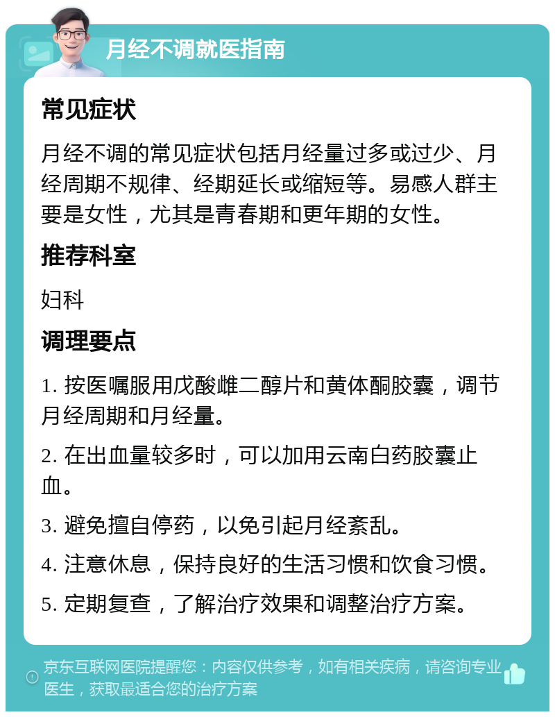 月经不调就医指南 常见症状 月经不调的常见症状包括月经量过多或过少、月经周期不规律、经期延长或缩短等。易感人群主要是女性，尤其是青春期和更年期的女性。 推荐科室 妇科 调理要点 1. 按医嘱服用戊酸雌二醇片和黄体酮胶囊，调节月经周期和月经量。 2. 在出血量较多时，可以加用云南白药胶囊止血。 3. 避免擅自停药，以免引起月经紊乱。 4. 注意休息，保持良好的生活习惯和饮食习惯。 5. 定期复查，了解治疗效果和调整治疗方案。