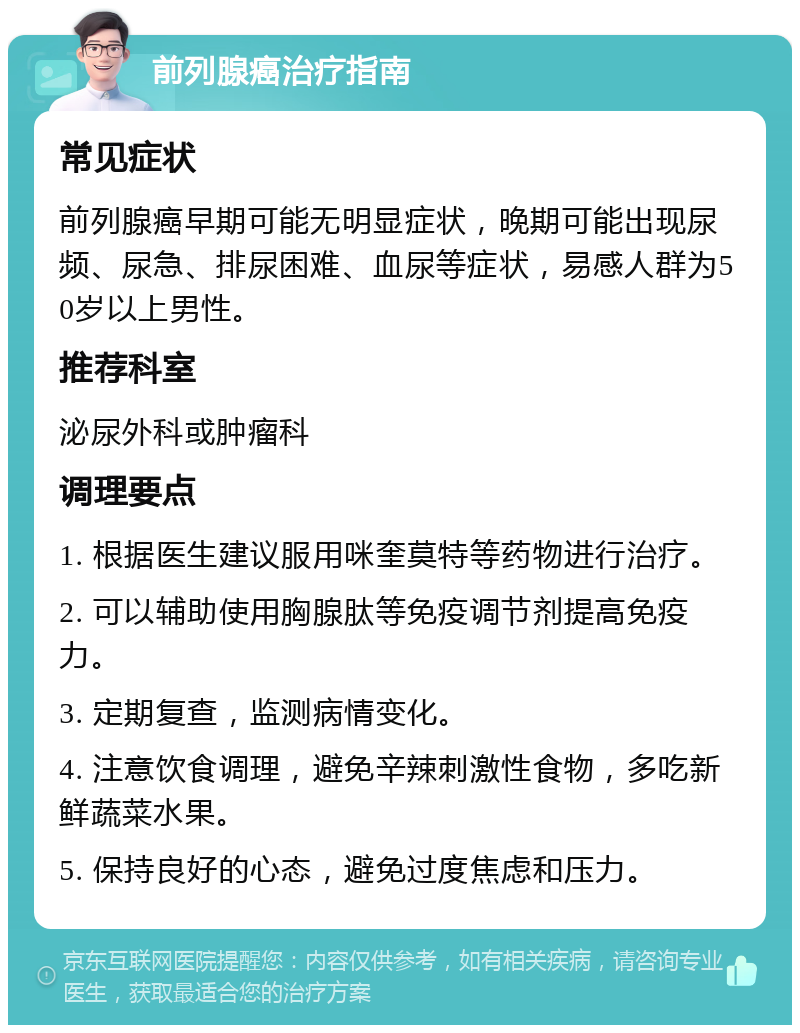 前列腺癌治疗指南 常见症状 前列腺癌早期可能无明显症状，晚期可能出现尿频、尿急、排尿困难、血尿等症状，易感人群为50岁以上男性。 推荐科室 泌尿外科或肿瘤科 调理要点 1. 根据医生建议服用咪奎莫特等药物进行治疗。 2. 可以辅助使用胸腺肽等免疫调节剂提高免疫力。 3. 定期复查，监测病情变化。 4. 注意饮食调理，避免辛辣刺激性食物，多吃新鲜蔬菜水果。 5. 保持良好的心态，避免过度焦虑和压力。