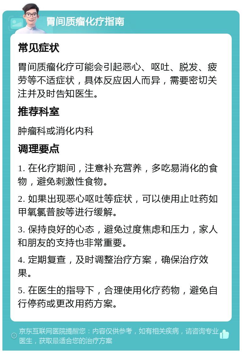 胃间质瘤化疗指南 常见症状 胃间质瘤化疗可能会引起恶心、呕吐、脱发、疲劳等不适症状，具体反应因人而异，需要密切关注并及时告知医生。 推荐科室 肿瘤科或消化内科 调理要点 1. 在化疗期间，注意补充营养，多吃易消化的食物，避免刺激性食物。 2. 如果出现恶心呕吐等症状，可以使用止吐药如甲氧氯普胺等进行缓解。 3. 保持良好的心态，避免过度焦虑和压力，家人和朋友的支持也非常重要。 4. 定期复查，及时调整治疗方案，确保治疗效果。 5. 在医生的指导下，合理使用化疗药物，避免自行停药或更改用药方案。