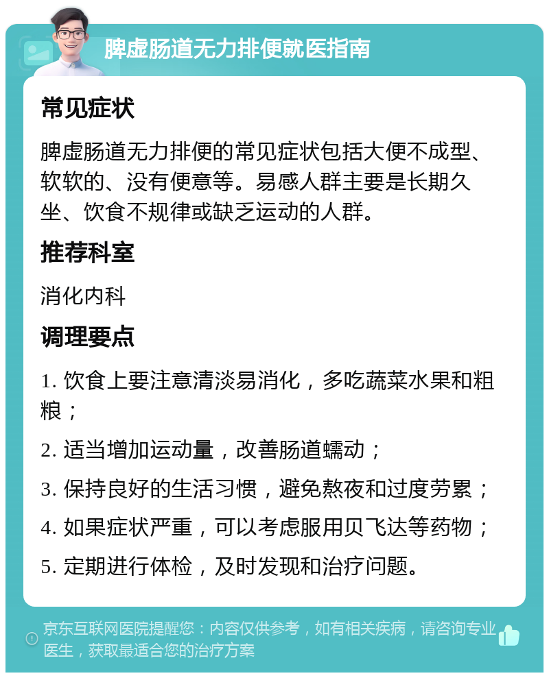 脾虚肠道无力排便就医指南 常见症状 脾虚肠道无力排便的常见症状包括大便不成型、软软的、没有便意等。易感人群主要是长期久坐、饮食不规律或缺乏运动的人群。 推荐科室 消化内科 调理要点 1. 饮食上要注意清淡易消化，多吃蔬菜水果和粗粮； 2. 适当增加运动量，改善肠道蠕动； 3. 保持良好的生活习惯，避免熬夜和过度劳累； 4. 如果症状严重，可以考虑服用贝飞达等药物； 5. 定期进行体检，及时发现和治疗问题。