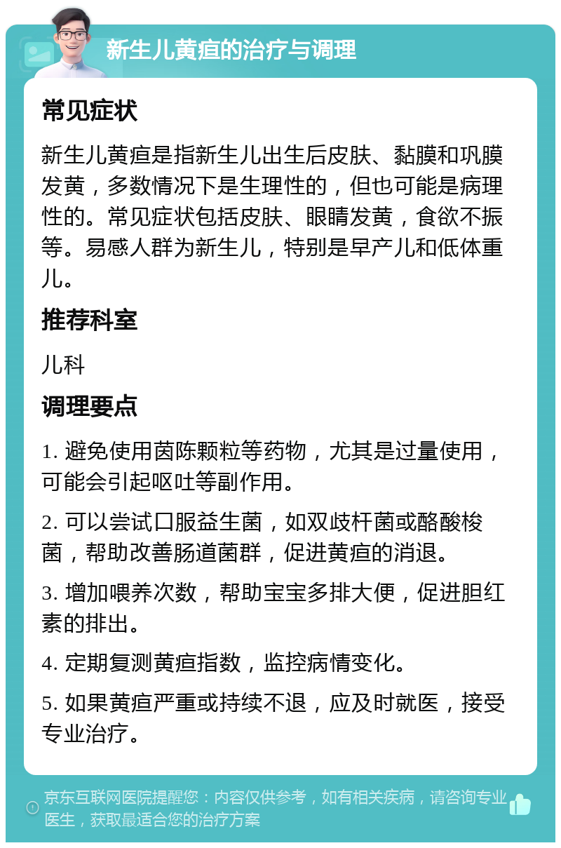 新生儿黄疸的治疗与调理 常见症状 新生儿黄疸是指新生儿出生后皮肤、黏膜和巩膜发黄，多数情况下是生理性的，但也可能是病理性的。常见症状包括皮肤、眼睛发黄，食欲不振等。易感人群为新生儿，特别是早产儿和低体重儿。 推荐科室 儿科 调理要点 1. 避免使用茵陈颗粒等药物，尤其是过量使用，可能会引起呕吐等副作用。 2. 可以尝试口服益生菌，如双歧杆菌或酪酸梭菌，帮助改善肠道菌群，促进黄疸的消退。 3. 增加喂养次数，帮助宝宝多排大便，促进胆红素的排出。 4. 定期复测黄疸指数，监控病情变化。 5. 如果黄疸严重或持续不退，应及时就医，接受专业治疗。