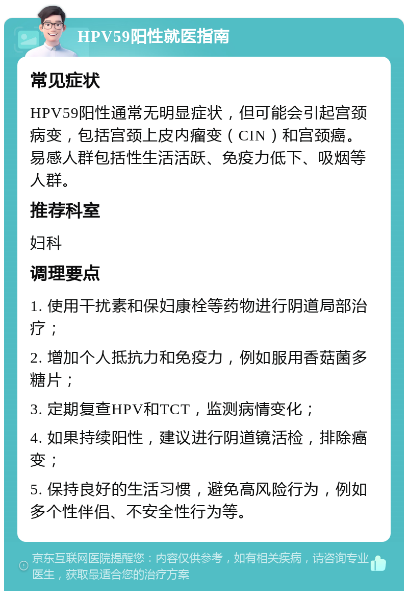 HPV59阳性就医指南 常见症状 HPV59阳性通常无明显症状，但可能会引起宫颈病变，包括宫颈上皮内瘤变（CIN）和宫颈癌。易感人群包括性生活活跃、免疫力低下、吸烟等人群。 推荐科室 妇科 调理要点 1. 使用干扰素和保妇康栓等药物进行阴道局部治疗； 2. 增加个人抵抗力和免疫力，例如服用香菇菌多糖片； 3. 定期复查HPV和TCT，监测病情变化； 4. 如果持续阳性，建议进行阴道镜活检，排除癌变； 5. 保持良好的生活习惯，避免高风险行为，例如多个性伴侣、不安全性行为等。