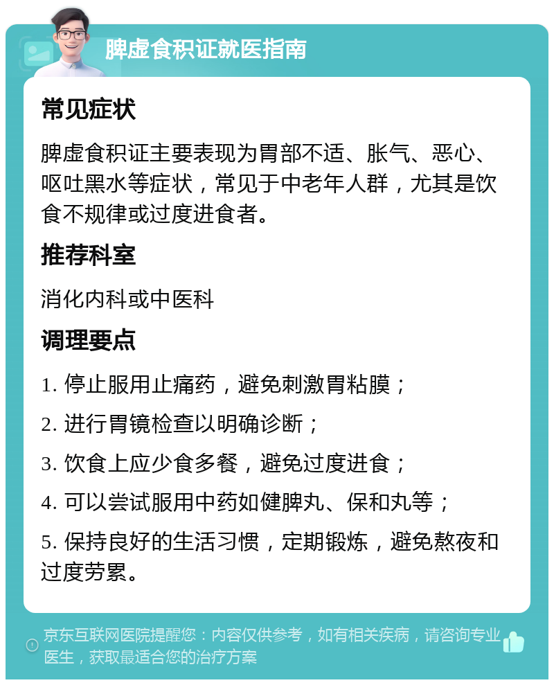 脾虚食积证就医指南 常见症状 脾虚食积证主要表现为胃部不适、胀气、恶心、呕吐黑水等症状，常见于中老年人群，尤其是饮食不规律或过度进食者。 推荐科室 消化内科或中医科 调理要点 1. 停止服用止痛药，避免刺激胃粘膜； 2. 进行胃镜检查以明确诊断； 3. 饮食上应少食多餐，避免过度进食； 4. 可以尝试服用中药如健脾丸、保和丸等； 5. 保持良好的生活习惯，定期锻炼，避免熬夜和过度劳累。