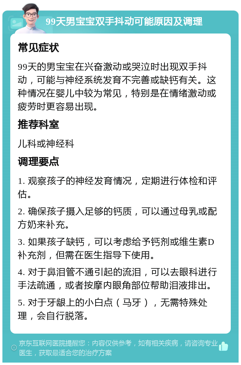 99天男宝宝双手抖动可能原因及调理 常见症状 99天的男宝宝在兴奋激动或哭泣时出现双手抖动，可能与神经系统发育不完善或缺钙有关。这种情况在婴儿中较为常见，特别是在情绪激动或疲劳时更容易出现。 推荐科室 儿科或神经科 调理要点 1. 观察孩子的神经发育情况，定期进行体检和评估。 2. 确保孩子摄入足够的钙质，可以通过母乳或配方奶来补充。 3. 如果孩子缺钙，可以考虑给予钙剂或维生素D补充剂，但需在医生指导下使用。 4. 对于鼻泪管不通引起的流泪，可以去眼科进行手法疏通，或者按摩内眼角部位帮助泪液排出。 5. 对于牙龈上的小白点（马牙），无需特殊处理，会自行脱落。