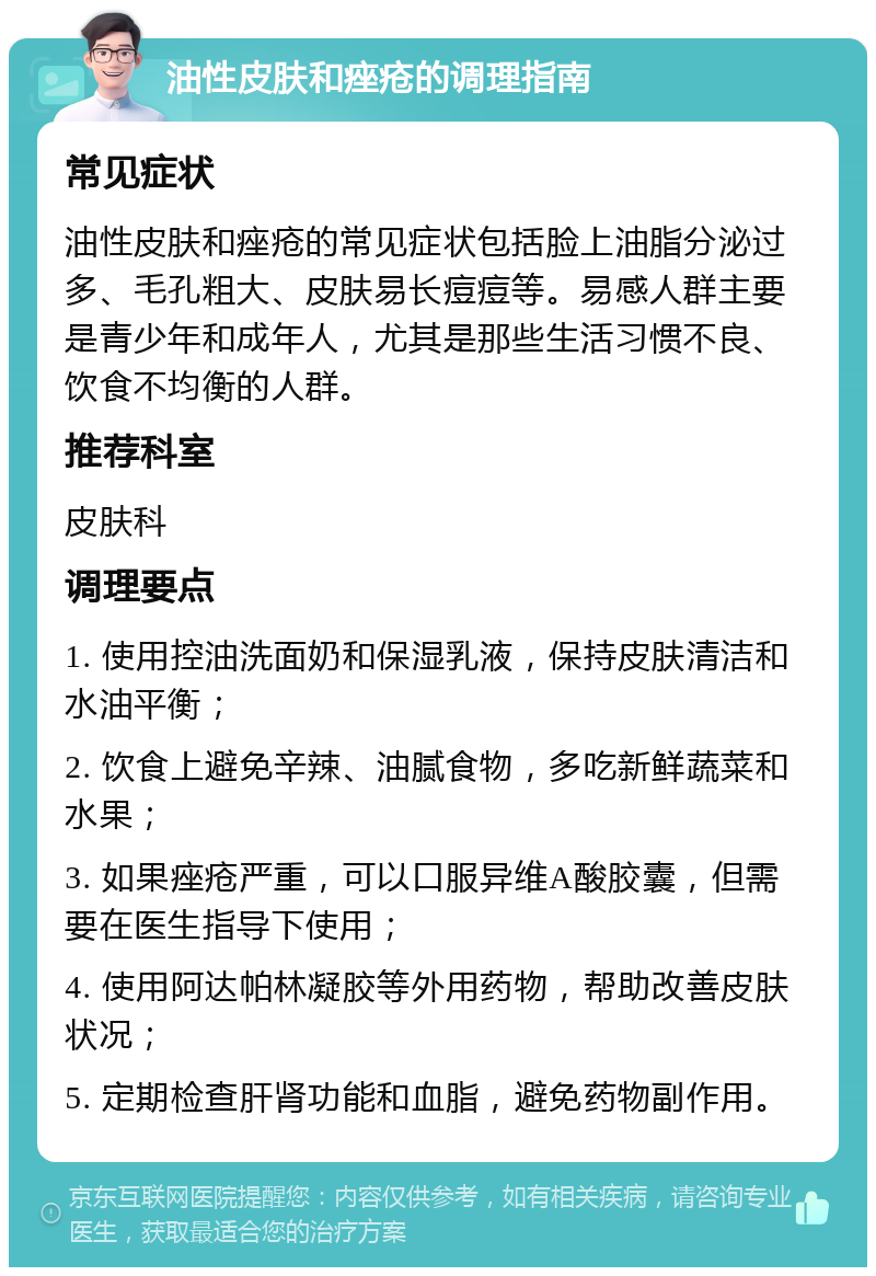 油性皮肤和痤疮的调理指南 常见症状 油性皮肤和痤疮的常见症状包括脸上油脂分泌过多、毛孔粗大、皮肤易长痘痘等。易感人群主要是青少年和成年人，尤其是那些生活习惯不良、饮食不均衡的人群。 推荐科室 皮肤科 调理要点 1. 使用控油洗面奶和保湿乳液，保持皮肤清洁和水油平衡； 2. 饮食上避免辛辣、油腻食物，多吃新鲜蔬菜和水果； 3. 如果痤疮严重，可以口服异维A酸胶囊，但需要在医生指导下使用； 4. 使用阿达帕林凝胶等外用药物，帮助改善皮肤状况； 5. 定期检查肝肾功能和血脂，避免药物副作用。