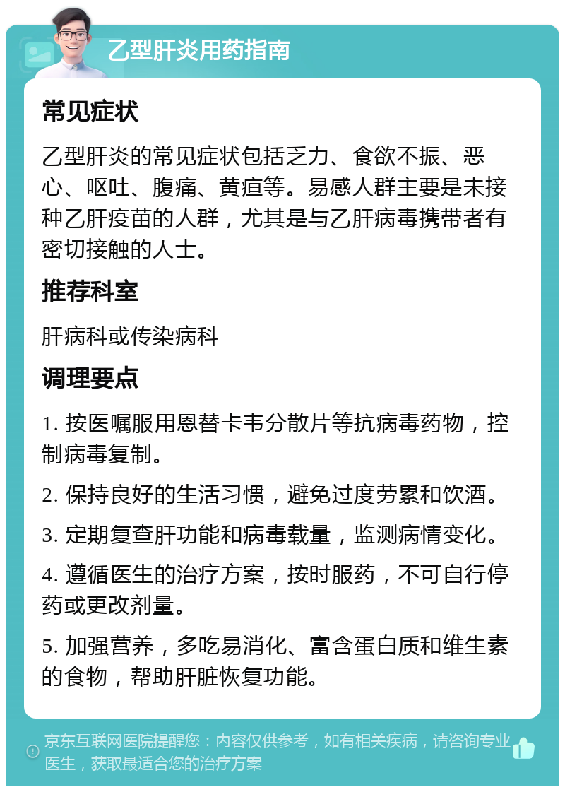 乙型肝炎用药指南 常见症状 乙型肝炎的常见症状包括乏力、食欲不振、恶心、呕吐、腹痛、黄疸等。易感人群主要是未接种乙肝疫苗的人群，尤其是与乙肝病毒携带者有密切接触的人士。 推荐科室 肝病科或传染病科 调理要点 1. 按医嘱服用恩替卡韦分散片等抗病毒药物，控制病毒复制。 2. 保持良好的生活习惯，避免过度劳累和饮酒。 3. 定期复查肝功能和病毒载量，监测病情变化。 4. 遵循医生的治疗方案，按时服药，不可自行停药或更改剂量。 5. 加强营养，多吃易消化、富含蛋白质和维生素的食物，帮助肝脏恢复功能。