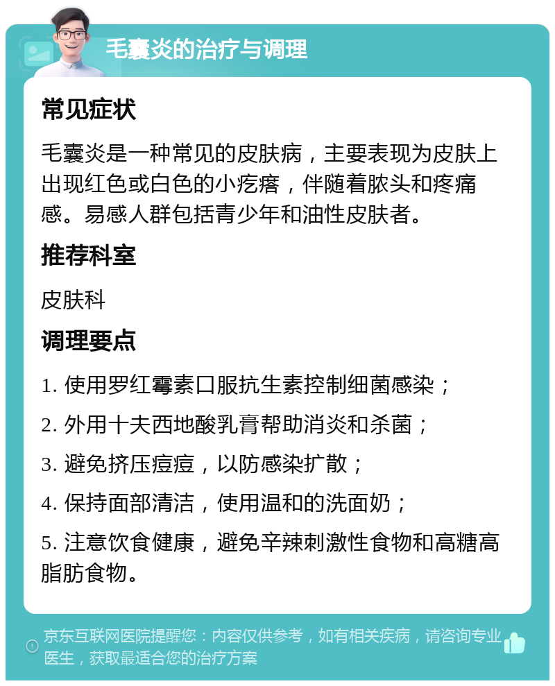 毛囊炎的治疗与调理 常见症状 毛囊炎是一种常见的皮肤病，主要表现为皮肤上出现红色或白色的小疙瘩，伴随着脓头和疼痛感。易感人群包括青少年和油性皮肤者。 推荐科室 皮肤科 调理要点 1. 使用罗红霉素口服抗生素控制细菌感染； 2. 外用十夫西地酸乳膏帮助消炎和杀菌； 3. 避免挤压痘痘，以防感染扩散； 4. 保持面部清洁，使用温和的洗面奶； 5. 注意饮食健康，避免辛辣刺激性食物和高糖高脂肪食物。