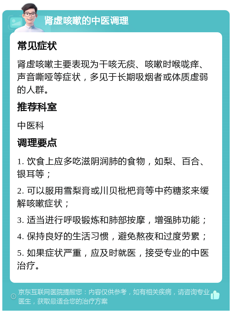 肾虚咳嗽的中医调理 常见症状 肾虚咳嗽主要表现为干咳无痰、咳嗽时喉咙痒、声音嘶哑等症状，多见于长期吸烟者或体质虚弱的人群。 推荐科室 中医科 调理要点 1. 饮食上应多吃滋阴润肺的食物，如梨、百合、银耳等； 2. 可以服用雪梨膏或川贝枇杷膏等中药糖浆来缓解咳嗽症状； 3. 适当进行呼吸锻炼和肺部按摩，增强肺功能； 4. 保持良好的生活习惯，避免熬夜和过度劳累； 5. 如果症状严重，应及时就医，接受专业的中医治疗。