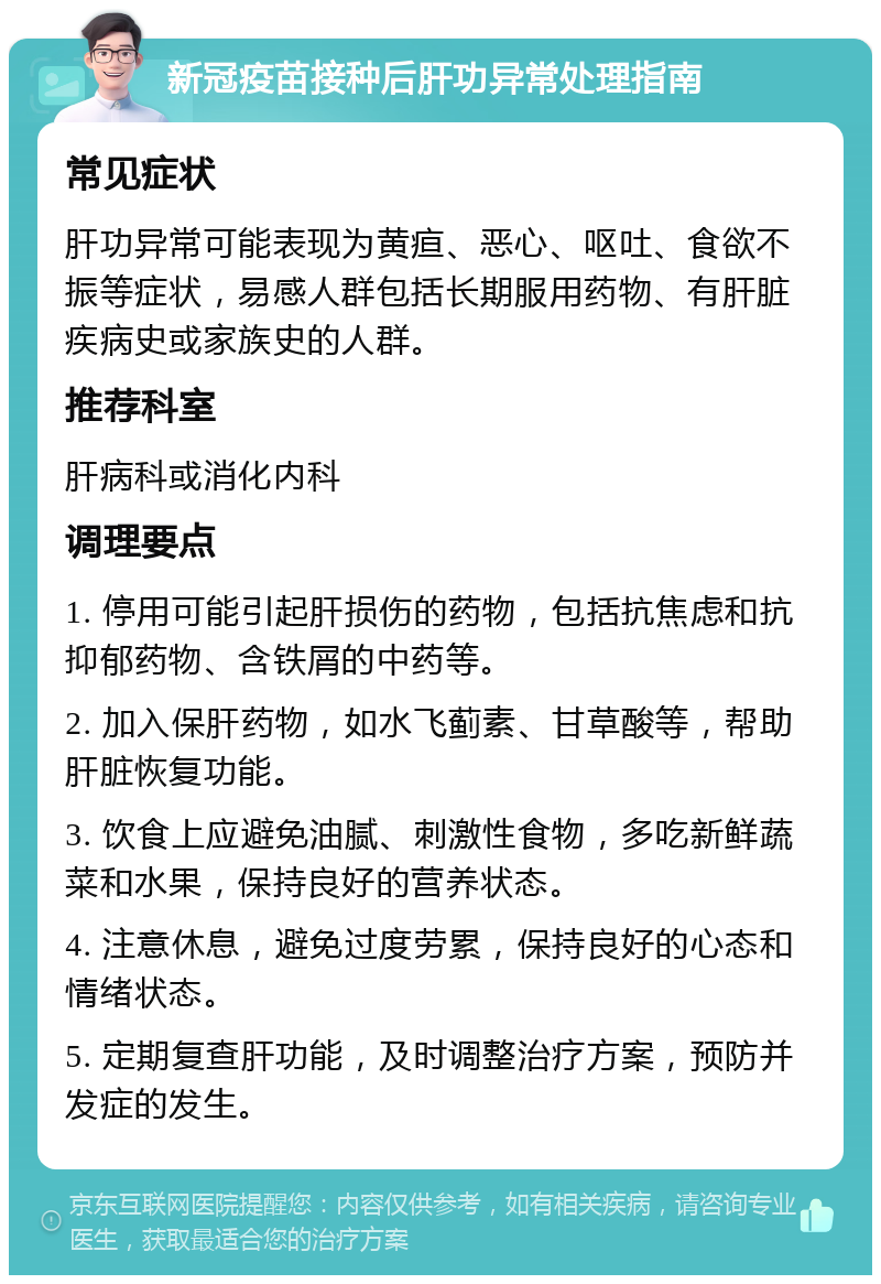 新冠疫苗接种后肝功异常处理指南 常见症状 肝功异常可能表现为黄疸、恶心、呕吐、食欲不振等症状，易感人群包括长期服用药物、有肝脏疾病史或家族史的人群。 推荐科室 肝病科或消化内科 调理要点 1. 停用可能引起肝损伤的药物，包括抗焦虑和抗抑郁药物、含铁屑的中药等。 2. 加入保肝药物，如水飞蓟素、甘草酸等，帮助肝脏恢复功能。 3. 饮食上应避免油腻、刺激性食物，多吃新鲜蔬菜和水果，保持良好的营养状态。 4. 注意休息，避免过度劳累，保持良好的心态和情绪状态。 5. 定期复查肝功能，及时调整治疗方案，预防并发症的发生。