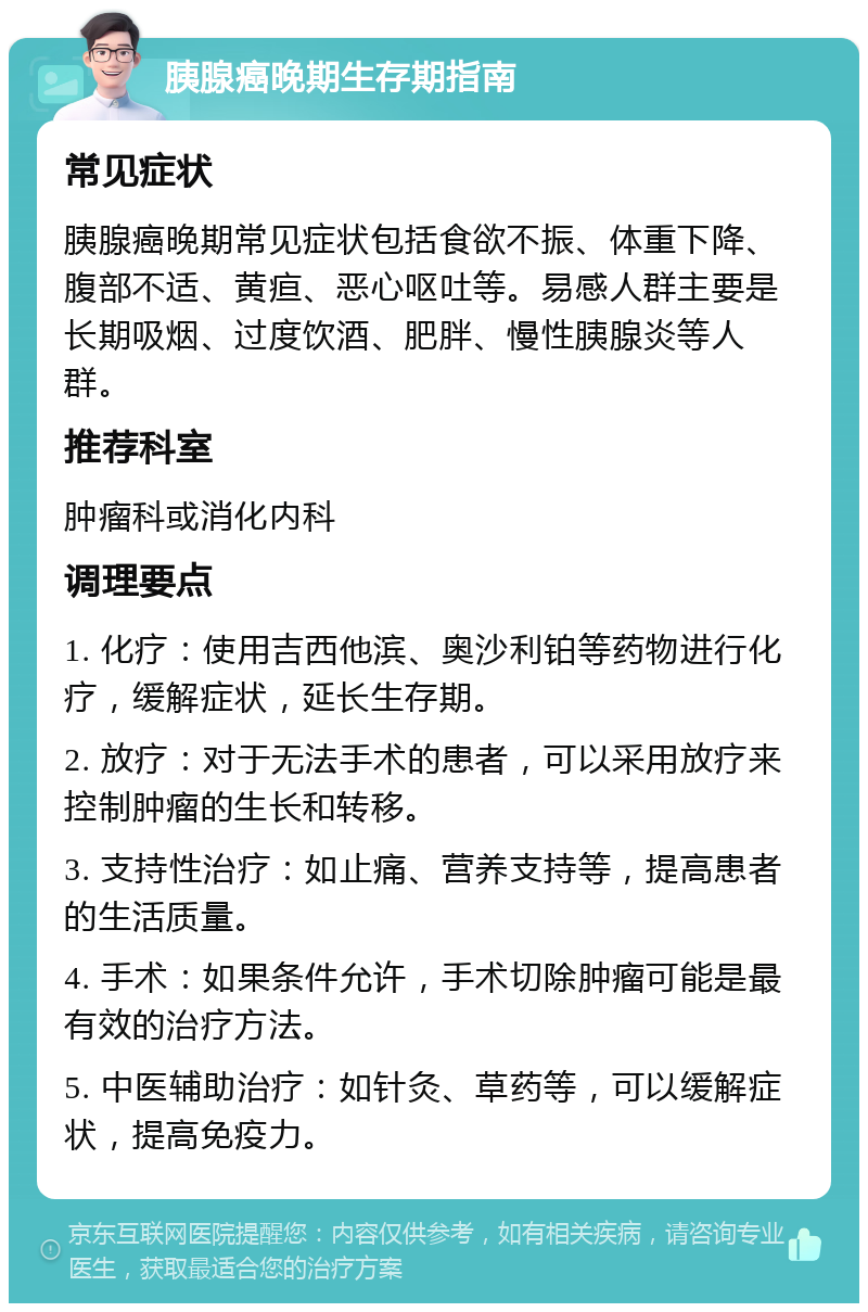 胰腺癌晚期生存期指南 常见症状 胰腺癌晚期常见症状包括食欲不振、体重下降、腹部不适、黄疸、恶心呕吐等。易感人群主要是长期吸烟、过度饮酒、肥胖、慢性胰腺炎等人群。 推荐科室 肿瘤科或消化内科 调理要点 1. 化疗：使用吉西他滨、奥沙利铂等药物进行化疗，缓解症状，延长生存期。 2. 放疗：对于无法手术的患者，可以采用放疗来控制肿瘤的生长和转移。 3. 支持性治疗：如止痛、营养支持等，提高患者的生活质量。 4. 手术：如果条件允许，手术切除肿瘤可能是最有效的治疗方法。 5. 中医辅助治疗：如针灸、草药等，可以缓解症状，提高免疫力。