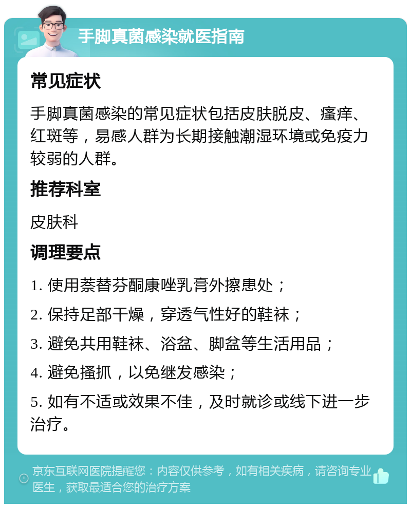 手脚真菌感染就医指南 常见症状 手脚真菌感染的常见症状包括皮肤脱皮、瘙痒、红斑等，易感人群为长期接触潮湿环境或免疫力较弱的人群。 推荐科室 皮肤科 调理要点 1. 使用萘替芬酮康唑乳膏外擦患处； 2. 保持足部干燥，穿透气性好的鞋袜； 3. 避免共用鞋袜、浴盆、脚盆等生活用品； 4. 避免搔抓，以免继发感染； 5. 如有不适或效果不佳，及时就诊或线下进一步治疗。