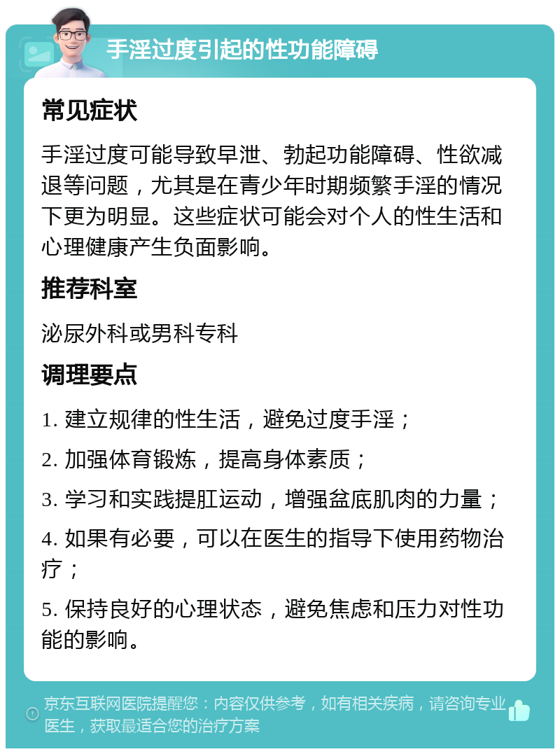 手淫过度引起的性功能障碍 常见症状 手淫过度可能导致早泄、勃起功能障碍、性欲减退等问题，尤其是在青少年时期频繁手淫的情况下更为明显。这些症状可能会对个人的性生活和心理健康产生负面影响。 推荐科室 泌尿外科或男科专科 调理要点 1. 建立规律的性生活，避免过度手淫； 2. 加强体育锻炼，提高身体素质； 3. 学习和实践提肛运动，增强盆底肌肉的力量； 4. 如果有必要，可以在医生的指导下使用药物治疗； 5. 保持良好的心理状态，避免焦虑和压力对性功能的影响。