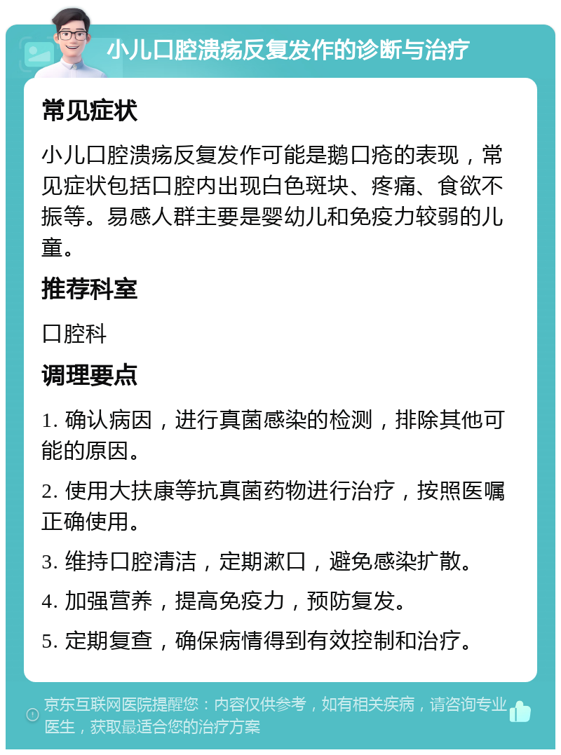 小儿口腔溃疡反复发作的诊断与治疗 常见症状 小儿口腔溃疡反复发作可能是鹅口疮的表现，常见症状包括口腔内出现白色斑块、疼痛、食欲不振等。易感人群主要是婴幼儿和免疫力较弱的儿童。 推荐科室 口腔科 调理要点 1. 确认病因，进行真菌感染的检测，排除其他可能的原因。 2. 使用大扶康等抗真菌药物进行治疗，按照医嘱正确使用。 3. 维持口腔清洁，定期漱口，避免感染扩散。 4. 加强营养，提高免疫力，预防复发。 5. 定期复查，确保病情得到有效控制和治疗。