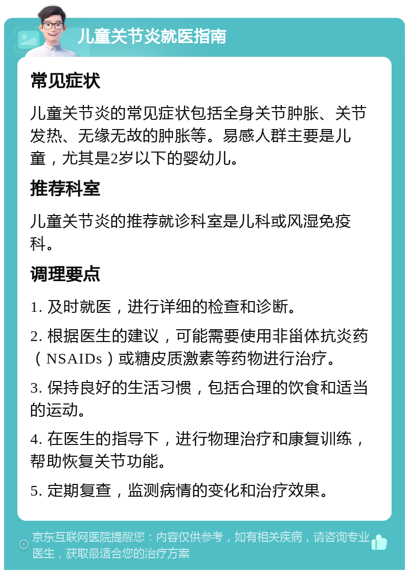 儿童关节炎就医指南 常见症状 儿童关节炎的常见症状包括全身关节肿胀、关节发热、无缘无故的肿胀等。易感人群主要是儿童，尤其是2岁以下的婴幼儿。 推荐科室 儿童关节炎的推荐就诊科室是儿科或风湿免疫科。 调理要点 1. 及时就医，进行详细的检查和诊断。 2. 根据医生的建议，可能需要使用非甾体抗炎药（NSAIDs）或糖皮质激素等药物进行治疗。 3. 保持良好的生活习惯，包括合理的饮食和适当的运动。 4. 在医生的指导下，进行物理治疗和康复训练，帮助恢复关节功能。 5. 定期复查，监测病情的变化和治疗效果。