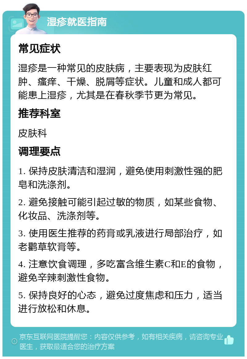 湿疹就医指南 常见症状 湿疹是一种常见的皮肤病，主要表现为皮肤红肿、瘙痒、干燥、脱屑等症状。儿童和成人都可能患上湿疹，尤其是在春秋季节更为常见。 推荐科室 皮肤科 调理要点 1. 保持皮肤清洁和湿润，避免使用刺激性强的肥皂和洗涤剂。 2. 避免接触可能引起过敏的物质，如某些食物、化妆品、洗涤剂等。 3. 使用医生推荐的药膏或乳液进行局部治疗，如老鹳草软膏等。 4. 注意饮食调理，多吃富含维生素C和E的食物，避免辛辣刺激性食物。 5. 保持良好的心态，避免过度焦虑和压力，适当进行放松和休息。