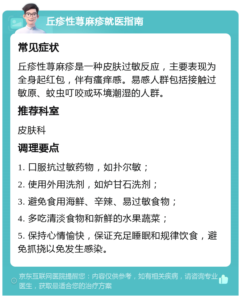 丘疹性荨麻疹就医指南 常见症状 丘疹性荨麻疹是一种皮肤过敏反应，主要表现为全身起红包，伴有瘙痒感。易感人群包括接触过敏原、蚊虫叮咬或环境潮湿的人群。 推荐科室 皮肤科 调理要点 1. 口服抗过敏药物，如扑尔敏； 2. 使用外用洗剂，如炉甘石洗剂； 3. 避免食用海鲜、辛辣、易过敏食物； 4. 多吃清淡食物和新鲜的水果蔬菜； 5. 保持心情愉快，保证充足睡眠和规律饮食，避免抓挠以免发生感染。