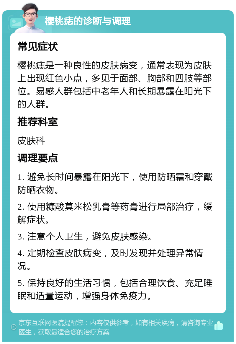 樱桃痣的诊断与调理 常见症状 樱桃痣是一种良性的皮肤病变，通常表现为皮肤上出现红色小点，多见于面部、胸部和四肢等部位。易感人群包括中老年人和长期暴露在阳光下的人群。 推荐科室 皮肤科 调理要点 1. 避免长时间暴露在阳光下，使用防晒霜和穿戴防晒衣物。 2. 使用糠酸莫米松乳膏等药膏进行局部治疗，缓解症状。 3. 注意个人卫生，避免皮肤感染。 4. 定期检查皮肤病变，及时发现并处理异常情况。 5. 保持良好的生活习惯，包括合理饮食、充足睡眠和适量运动，增强身体免疫力。