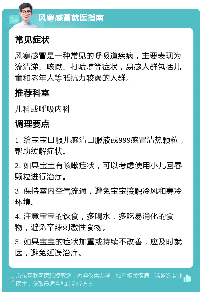 风寒感冒就医指南 常见症状 风寒感冒是一种常见的呼吸道疾病，主要表现为流清涕、咳嗽、打喷嚏等症状，易感人群包括儿童和老年人等抵抗力较弱的人群。 推荐科室 儿科或呼吸内科 调理要点 1. 给宝宝口服儿感清口服液或999感冒清热颗粒，帮助缓解症状。 2. 如果宝宝有咳嗽症状，可以考虑使用小儿回春颗粒进行治疗。 3. 保持室内空气流通，避免宝宝接触冷风和寒冷环境。 4. 注意宝宝的饮食，多喝水，多吃易消化的食物，避免辛辣刺激性食物。 5. 如果宝宝的症状加重或持续不改善，应及时就医，避免延误治疗。