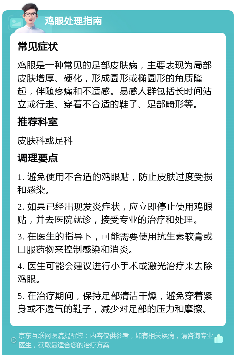 鸡眼处理指南 常见症状 鸡眼是一种常见的足部皮肤病，主要表现为局部皮肤增厚、硬化，形成圆形或椭圆形的角质隆起，伴随疼痛和不适感。易感人群包括长时间站立或行走、穿着不合适的鞋子、足部畸形等。 推荐科室 皮肤科或足科 调理要点 1. 避免使用不合适的鸡眼贴，防止皮肤过度受损和感染。 2. 如果已经出现发炎症状，应立即停止使用鸡眼贴，并去医院就诊，接受专业的治疗和处理。 3. 在医生的指导下，可能需要使用抗生素软膏或口服药物来控制感染和消炎。 4. 医生可能会建议进行小手术或激光治疗来去除鸡眼。 5. 在治疗期间，保持足部清洁干燥，避免穿着紧身或不透气的鞋子，减少对足部的压力和摩擦。