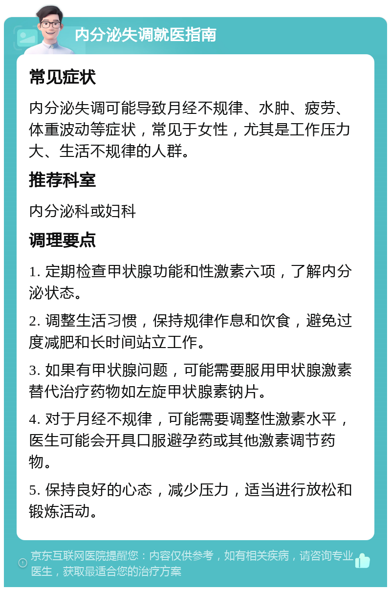 内分泌失调就医指南 常见症状 内分泌失调可能导致月经不规律、水肿、疲劳、体重波动等症状，常见于女性，尤其是工作压力大、生活不规律的人群。 推荐科室 内分泌科或妇科 调理要点 1. 定期检查甲状腺功能和性激素六项，了解内分泌状态。 2. 调整生活习惯，保持规律作息和饮食，避免过度减肥和长时间站立工作。 3. 如果有甲状腺问题，可能需要服用甲状腺激素替代治疗药物如左旋甲状腺素钠片。 4. 对于月经不规律，可能需要调整性激素水平，医生可能会开具口服避孕药或其他激素调节药物。 5. 保持良好的心态，减少压力，适当进行放松和锻炼活动。