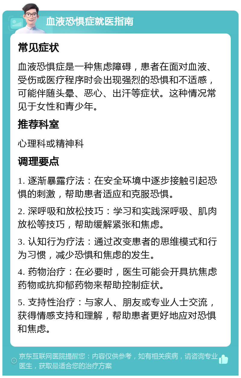 血液恐惧症就医指南 常见症状 血液恐惧症是一种焦虑障碍，患者在面对血液、受伤或医疗程序时会出现强烈的恐惧和不适感，可能伴随头晕、恶心、出汗等症状。这种情况常见于女性和青少年。 推荐科室 心理科或精神科 调理要点 1. 逐渐暴露疗法：在安全环境中逐步接触引起恐惧的刺激，帮助患者适应和克服恐惧。 2. 深呼吸和放松技巧：学习和实践深呼吸、肌肉放松等技巧，帮助缓解紧张和焦虑。 3. 认知行为疗法：通过改变患者的思维模式和行为习惯，减少恐惧和焦虑的发生。 4. 药物治疗：在必要时，医生可能会开具抗焦虑药物或抗抑郁药物来帮助控制症状。 5. 支持性治疗：与家人、朋友或专业人士交流，获得情感支持和理解，帮助患者更好地应对恐惧和焦虑。