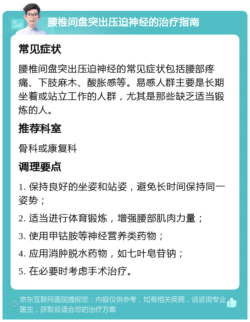 腰椎间盘突出压迫神经的治疗指南 常见症状 腰椎间盘突出压迫神经的常见症状包括腰部疼痛、下肢麻木、酸胀感等。易感人群主要是长期坐着或站立工作的人群，尤其是那些缺乏适当锻炼的人。 推荐科室 骨科或康复科 调理要点 1. 保持良好的坐姿和站姿，避免长时间保持同一姿势； 2. 适当进行体育锻炼，增强腰部肌肉力量； 3. 使用甲钴胺等神经营养类药物； 4. 应用消肿脱水药物，如七叶皂苷钠； 5. 在必要时考虑手术治疗。