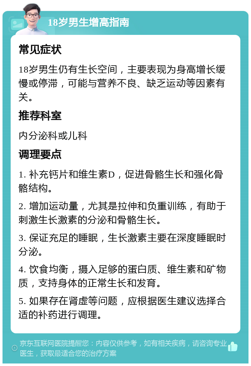 18岁男生增高指南 常见症状 18岁男生仍有生长空间，主要表现为身高增长缓慢或停滞，可能与营养不良、缺乏运动等因素有关。 推荐科室 内分泌科或儿科 调理要点 1. 补充钙片和维生素D，促进骨骼生长和强化骨骼结构。 2. 增加运动量，尤其是拉伸和负重训练，有助于刺激生长激素的分泌和骨骼生长。 3. 保证充足的睡眠，生长激素主要在深度睡眠时分泌。 4. 饮食均衡，摄入足够的蛋白质、维生素和矿物质，支持身体的正常生长和发育。 5. 如果存在肾虚等问题，应根据医生建议选择合适的补药进行调理。