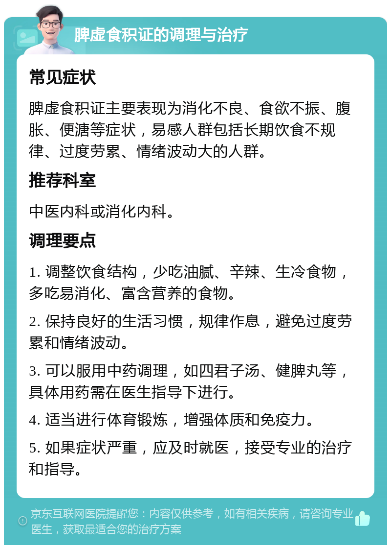 脾虚食积证的调理与治疗 常见症状 脾虚食积证主要表现为消化不良、食欲不振、腹胀、便溏等症状，易感人群包括长期饮食不规律、过度劳累、情绪波动大的人群。 推荐科室 中医内科或消化内科。 调理要点 1. 调整饮食结构，少吃油腻、辛辣、生冷食物，多吃易消化、富含营养的食物。 2. 保持良好的生活习惯，规律作息，避免过度劳累和情绪波动。 3. 可以服用中药调理，如四君子汤、健脾丸等，具体用药需在医生指导下进行。 4. 适当进行体育锻炼，增强体质和免疫力。 5. 如果症状严重，应及时就医，接受专业的治疗和指导。