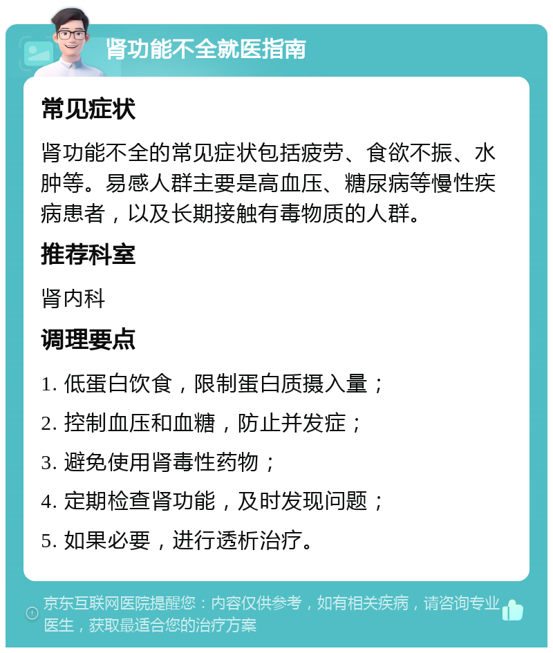 肾功能不全就医指南 常见症状 肾功能不全的常见症状包括疲劳、食欲不振、水肿等。易感人群主要是高血压、糖尿病等慢性疾病患者，以及长期接触有毒物质的人群。 推荐科室 肾内科 调理要点 1. 低蛋白饮食，限制蛋白质摄入量； 2. 控制血压和血糖，防止并发症； 3. 避免使用肾毒性药物； 4. 定期检查肾功能，及时发现问题； 5. 如果必要，进行透析治疗。