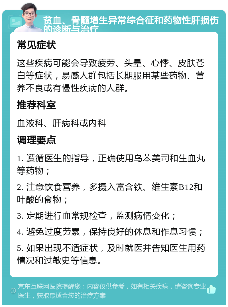 贫血、骨髓增生异常综合征和药物性肝损伤的诊断与治疗 常见症状 这些疾病可能会导致疲劳、头晕、心悸、皮肤苍白等症状，易感人群包括长期服用某些药物、营养不良或有慢性疾病的人群。 推荐科室 血液科、肝病科或内科 调理要点 1. 遵循医生的指导，正确使用乌苯美司和生血丸等药物； 2. 注意饮食营养，多摄入富含铁、维生素B12和叶酸的食物； 3. 定期进行血常规检查，监测病情变化； 4. 避免过度劳累，保持良好的休息和作息习惯； 5. 如果出现不适症状，及时就医并告知医生用药情况和过敏史等信息。