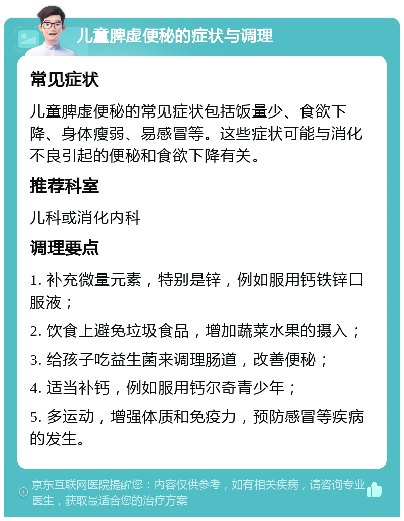 儿童脾虚便秘的症状与调理 常见症状 儿童脾虚便秘的常见症状包括饭量少、食欲下降、身体瘦弱、易感冒等。这些症状可能与消化不良引起的便秘和食欲下降有关。 推荐科室 儿科或消化内科 调理要点 1. 补充微量元素，特别是锌，例如服用钙铁锌口服液； 2. 饮食上避免垃圾食品，增加蔬菜水果的摄入； 3. 给孩子吃益生菌来调理肠道，改善便秘； 4. 适当补钙，例如服用钙尔奇青少年； 5. 多运动，增强体质和免疫力，预防感冒等疾病的发生。