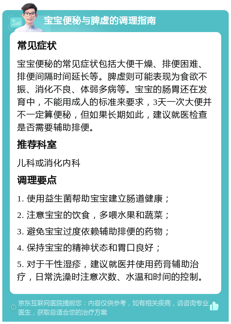 宝宝便秘与脾虚的调理指南 常见症状 宝宝便秘的常见症状包括大便干燥、排便困难、排便间隔时间延长等。脾虚则可能表现为食欲不振、消化不良、体弱多病等。宝宝的肠胃还在发育中，不能用成人的标准来要求，3天一次大便并不一定算便秘，但如果长期如此，建议就医检查是否需要辅助排便。 推荐科室 儿科或消化内科 调理要点 1. 使用益生菌帮助宝宝建立肠道健康； 2. 注意宝宝的饮食，多喂水果和蔬菜； 3. 避免宝宝过度依赖辅助排便的药物； 4. 保持宝宝的精神状态和胃口良好； 5. 对于干性湿疹，建议就医并使用药膏辅助治疗，日常洗澡时注意次数、水温和时间的控制。