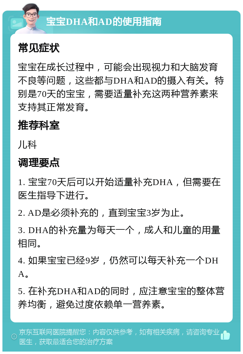 宝宝DHA和AD的使用指南 常见症状 宝宝在成长过程中，可能会出现视力和大脑发育不良等问题，这些都与DHA和AD的摄入有关。特别是70天的宝宝，需要适量补充这两种营养素来支持其正常发育。 推荐科室 儿科 调理要点 1. 宝宝70天后可以开始适量补充DHA，但需要在医生指导下进行。 2. AD是必须补充的，直到宝宝3岁为止。 3. DHA的补充量为每天一个，成人和儿童的用量相同。 4. 如果宝宝已经9岁，仍然可以每天补充一个DHA。 5. 在补充DHA和AD的同时，应注意宝宝的整体营养均衡，避免过度依赖单一营养素。