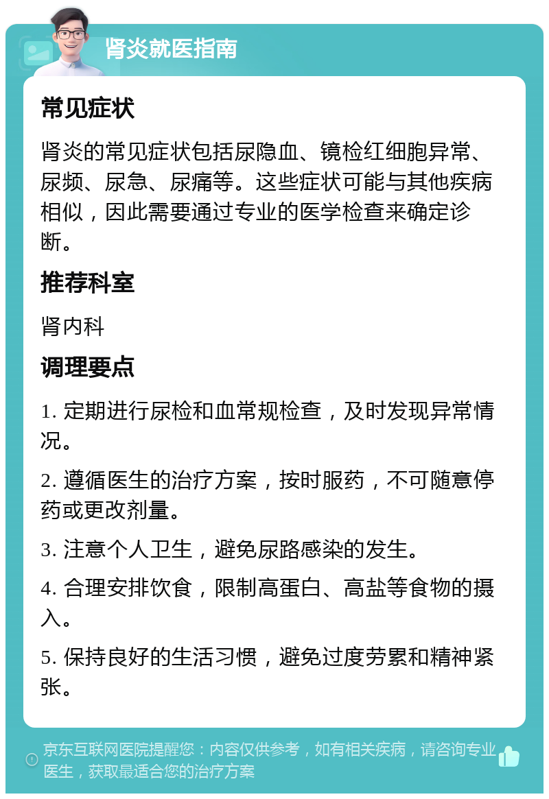 肾炎就医指南 常见症状 肾炎的常见症状包括尿隐血、镜检红细胞异常、尿频、尿急、尿痛等。这些症状可能与其他疾病相似，因此需要通过专业的医学检查来确定诊断。 推荐科室 肾内科 调理要点 1. 定期进行尿检和血常规检查，及时发现异常情况。 2. 遵循医生的治疗方案，按时服药，不可随意停药或更改剂量。 3. 注意个人卫生，避免尿路感染的发生。 4. 合理安排饮食，限制高蛋白、高盐等食物的摄入。 5. 保持良好的生活习惯，避免过度劳累和精神紧张。