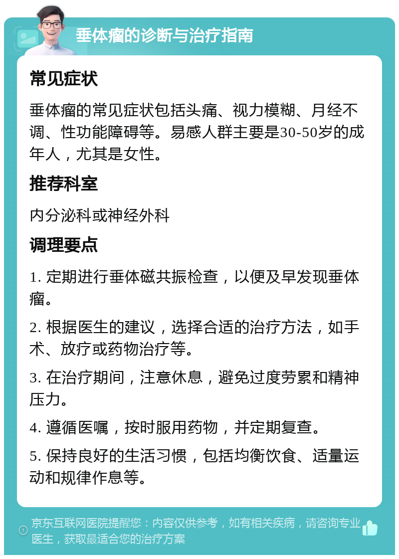 垂体瘤的诊断与治疗指南 常见症状 垂体瘤的常见症状包括头痛、视力模糊、月经不调、性功能障碍等。易感人群主要是30-50岁的成年人，尤其是女性。 推荐科室 内分泌科或神经外科 调理要点 1. 定期进行垂体磁共振检查，以便及早发现垂体瘤。 2. 根据医生的建议，选择合适的治疗方法，如手术、放疗或药物治疗等。 3. 在治疗期间，注意休息，避免过度劳累和精神压力。 4. 遵循医嘱，按时服用药物，并定期复查。 5. 保持良好的生活习惯，包括均衡饮食、适量运动和规律作息等。