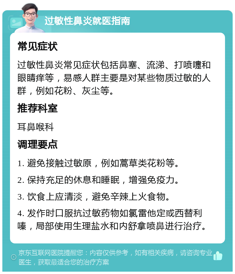 过敏性鼻炎就医指南 常见症状 过敏性鼻炎常见症状包括鼻塞、流涕、打喷嚏和眼睛痒等，易感人群主要是对某些物质过敏的人群，例如花粉、灰尘等。 推荐科室 耳鼻喉科 调理要点 1. 避免接触过敏原，例如蒿草类花粉等。 2. 保持充足的休息和睡眠，增强免疫力。 3. 饮食上应清淡，避免辛辣上火食物。 4. 发作时口服抗过敏药物如氯雷他定或西替利嗪，局部使用生理盐水和内舒拿喷鼻进行治疗。