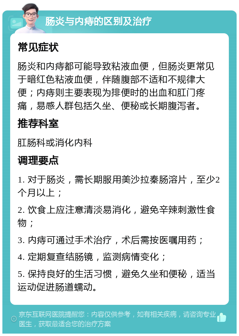 肠炎与内痔的区别及治疗 常见症状 肠炎和内痔都可能导致粘液血便，但肠炎更常见于暗红色粘液血便，伴随腹部不适和不规律大便；内痔则主要表现为排便时的出血和肛门疼痛，易感人群包括久坐、便秘或长期腹泻者。 推荐科室 肛肠科或消化内科 调理要点 1. 对于肠炎，需长期服用美沙拉秦肠溶片，至少2个月以上； 2. 饮食上应注意清淡易消化，避免辛辣刺激性食物； 3. 内痔可通过手术治疗，术后需按医嘱用药； 4. 定期复查结肠镜，监测病情变化； 5. 保持良好的生活习惯，避免久坐和便秘，适当运动促进肠道蠕动。