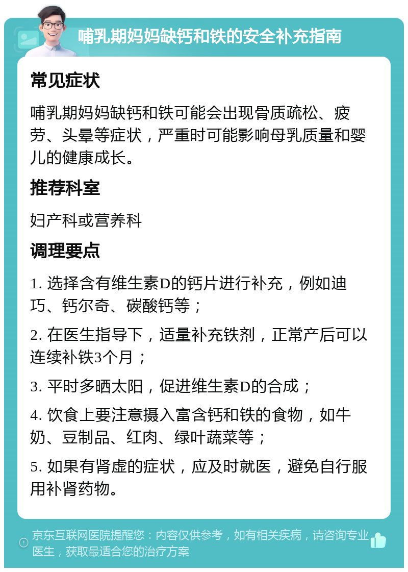 哺乳期妈妈缺钙和铁的安全补充指南 常见症状 哺乳期妈妈缺钙和铁可能会出现骨质疏松、疲劳、头晕等症状，严重时可能影响母乳质量和婴儿的健康成长。 推荐科室 妇产科或营养科 调理要点 1. 选择含有维生素D的钙片进行补充，例如迪巧、钙尔奇、碳酸钙等； 2. 在医生指导下，适量补充铁剂，正常产后可以连续补铁3个月； 3. 平时多晒太阳，促进维生素D的合成； 4. 饮食上要注意摄入富含钙和铁的食物，如牛奶、豆制品、红肉、绿叶蔬菜等； 5. 如果有肾虚的症状，应及时就医，避免自行服用补肾药物。