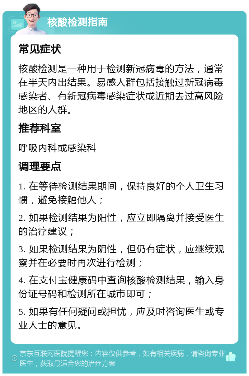 核酸检测指南 常见症状 核酸检测是一种用于检测新冠病毒的方法，通常在半天内出结果。易感人群包括接触过新冠病毒感染者、有新冠病毒感染症状或近期去过高风险地区的人群。 推荐科室 呼吸内科或感染科 调理要点 1. 在等待检测结果期间，保持良好的个人卫生习惯，避免接触他人； 2. 如果检测结果为阳性，应立即隔离并接受医生的治疗建议； 3. 如果检测结果为阴性，但仍有症状，应继续观察并在必要时再次进行检测； 4. 在支付宝健康码中查询核酸检测结果，输入身份证号码和检测所在城市即可； 5. 如果有任何疑问或担忧，应及时咨询医生或专业人士的意见。