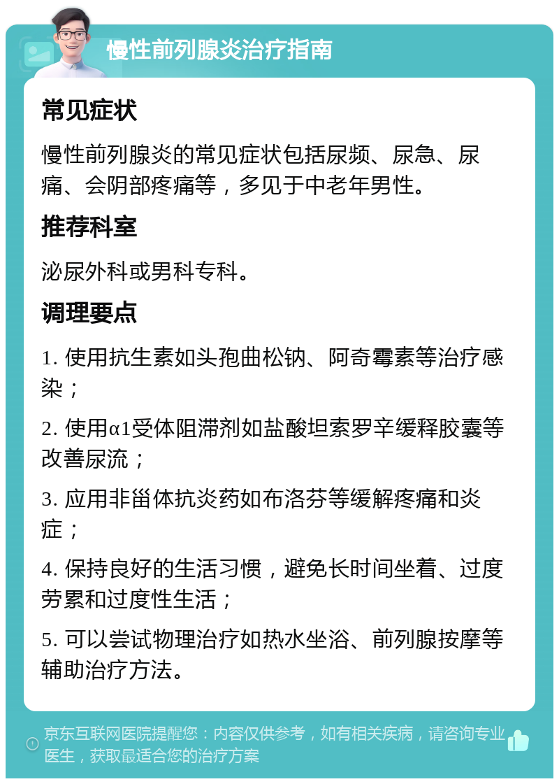 慢性前列腺炎治疗指南 常见症状 慢性前列腺炎的常见症状包括尿频、尿急、尿痛、会阴部疼痛等，多见于中老年男性。 推荐科室 泌尿外科或男科专科。 调理要点 1. 使用抗生素如头孢曲松钠、阿奇霉素等治疗感染； 2. 使用α1受体阻滞剂如盐酸坦索罗辛缓释胶囊等改善尿流； 3. 应用非甾体抗炎药如布洛芬等缓解疼痛和炎症； 4. 保持良好的生活习惯，避免长时间坐着、过度劳累和过度性生活； 5. 可以尝试物理治疗如热水坐浴、前列腺按摩等辅助治疗方法。