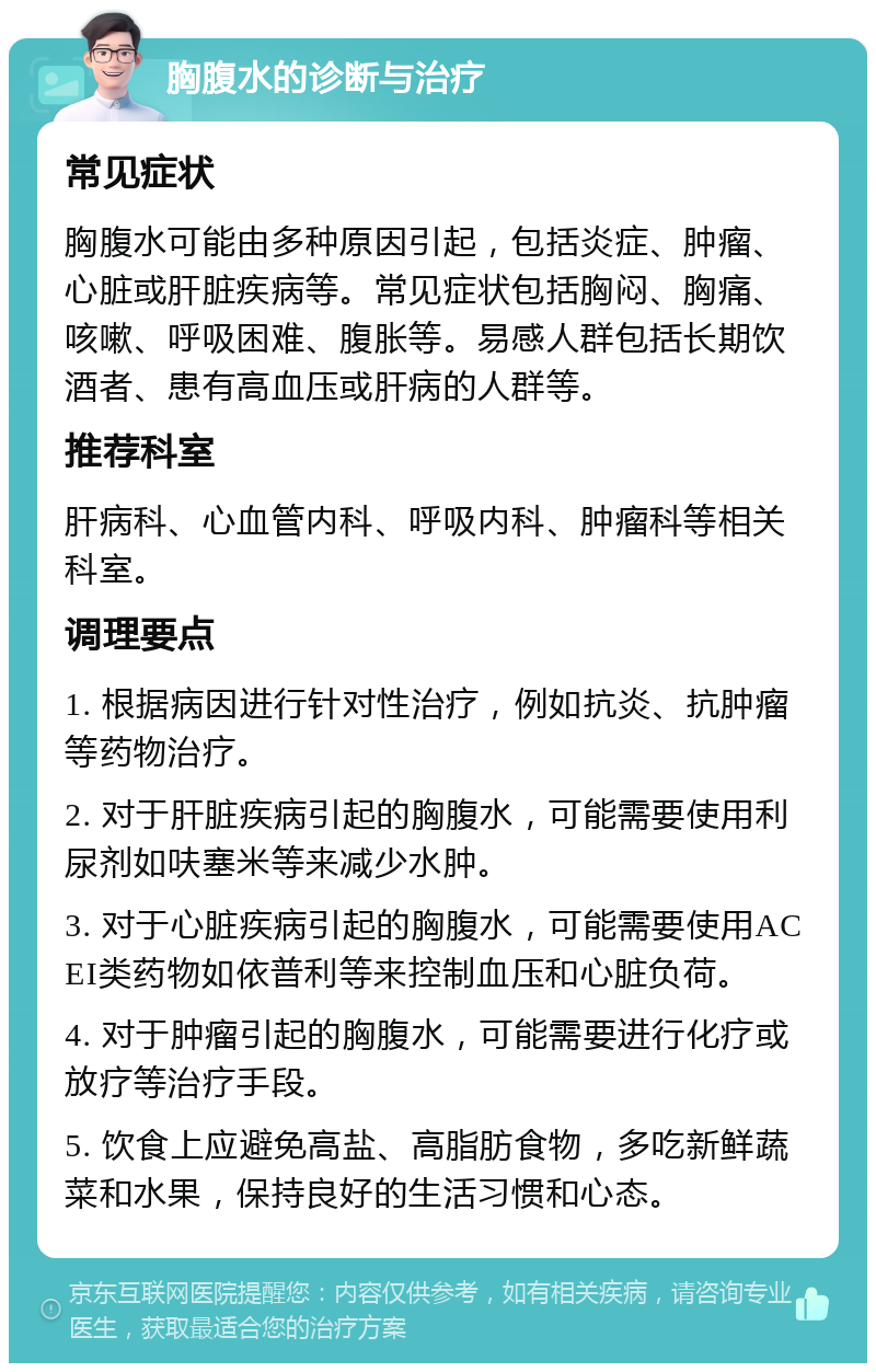 胸腹水的诊断与治疗 常见症状 胸腹水可能由多种原因引起，包括炎症、肿瘤、心脏或肝脏疾病等。常见症状包括胸闷、胸痛、咳嗽、呼吸困难、腹胀等。易感人群包括长期饮酒者、患有高血压或肝病的人群等。 推荐科室 肝病科、心血管内科、呼吸内科、肿瘤科等相关科室。 调理要点 1. 根据病因进行针对性治疗，例如抗炎、抗肿瘤等药物治疗。 2. 对于肝脏疾病引起的胸腹水，可能需要使用利尿剂如呋塞米等来减少水肿。 3. 对于心脏疾病引起的胸腹水，可能需要使用ACEI类药物如依普利等来控制血压和心脏负荷。 4. 对于肿瘤引起的胸腹水，可能需要进行化疗或放疗等治疗手段。 5. 饮食上应避免高盐、高脂肪食物，多吃新鲜蔬菜和水果，保持良好的生活习惯和心态。