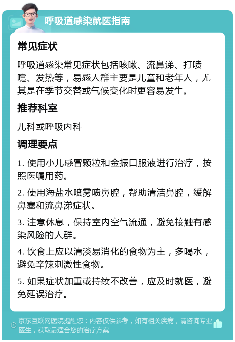 呼吸道感染就医指南 常见症状 呼吸道感染常见症状包括咳嗽、流鼻涕、打喷嚏、发热等，易感人群主要是儿童和老年人，尤其是在季节交替或气候变化时更容易发生。 推荐科室 儿科或呼吸内科 调理要点 1. 使用小儿感冒颗粒和金振口服液进行治疗，按照医嘱用药。 2. 使用海盐水喷雾喷鼻腔，帮助清洁鼻腔，缓解鼻塞和流鼻涕症状。 3. 注意休息，保持室内空气流通，避免接触有感染风险的人群。 4. 饮食上应以清淡易消化的食物为主，多喝水，避免辛辣刺激性食物。 5. 如果症状加重或持续不改善，应及时就医，避免延误治疗。